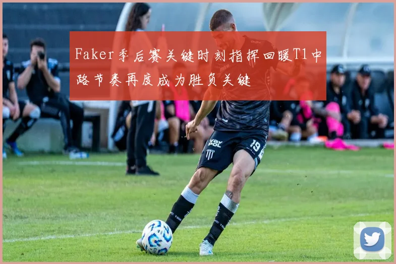 Faker季后赛关键时刻指挥回暖T1中路节奏再度成为胜负关键
