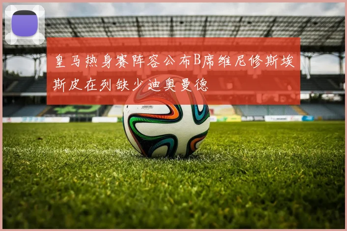 皇马热身赛阵容公布B席维尼修斯埃斯皮在列缺少迪奥曼德