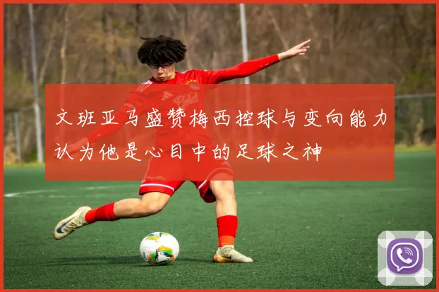 文班亚马盛赞梅西控球与变向能力认为他是心目中的足球之神
