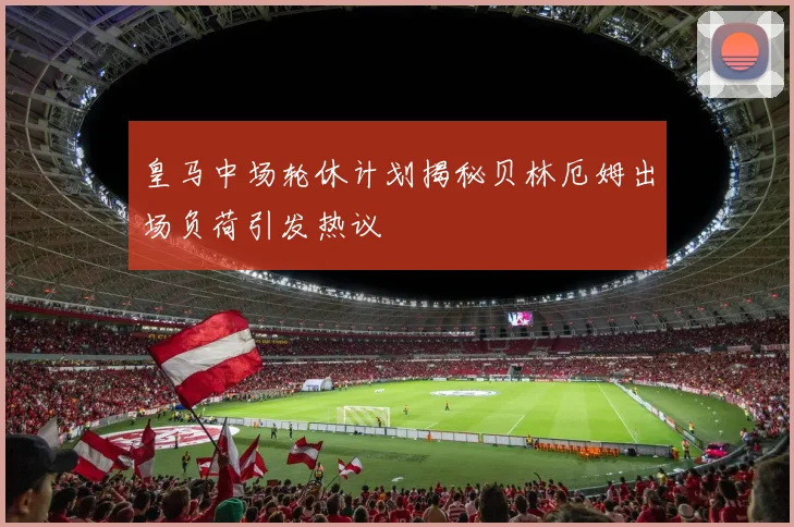 皇马中场轮休计划揭秘贝林厄姆出场负荷引发热议