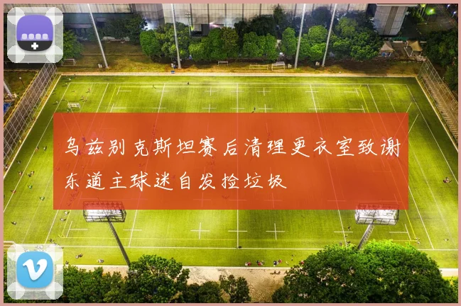 乌兹别克斯坦赛后清理更衣室致谢东道主球迷自发捡垃圾