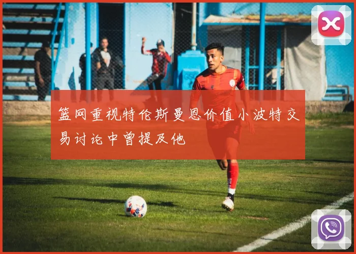 篮网重视特伦斯曼恩价值小波特交易讨论中曾提及他