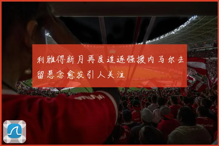 利雅得新月再度追逐强援内马尔去留悬念愈发引人关注