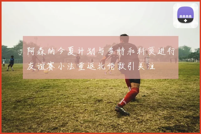 阿森纳今夏计划与多特和科莫进行友谊赛小法重返北伦敦引关注
